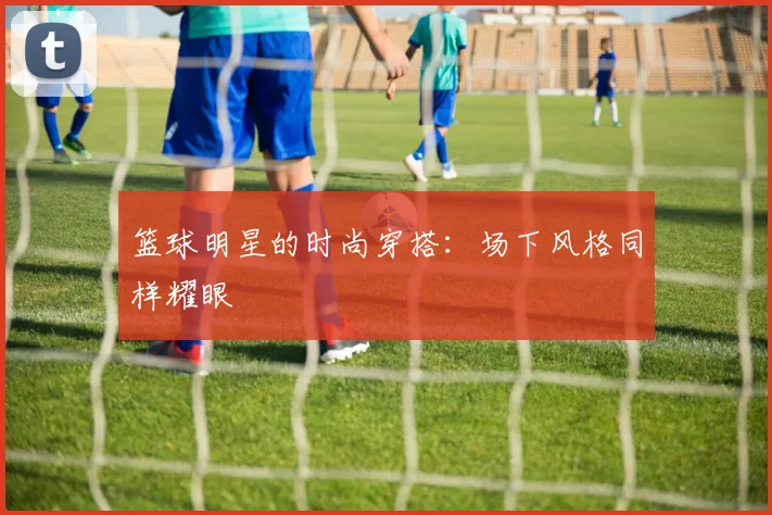 篮球明星的时尚穿搭：场下风格同样耀眼