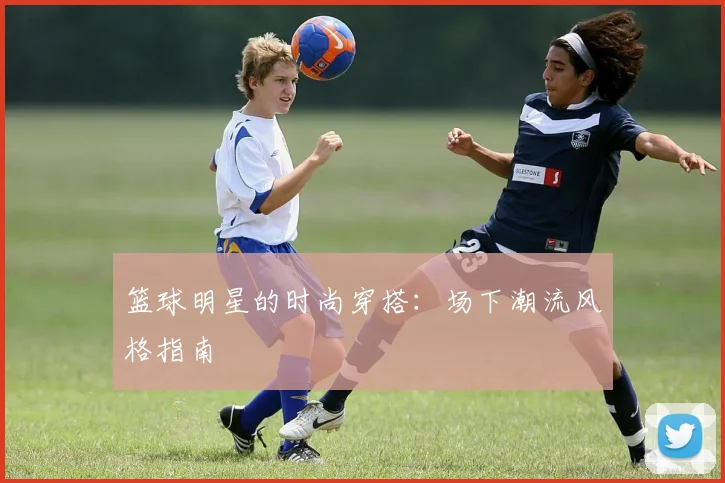 篮球明星的时尚穿搭：场下潮流风格指南