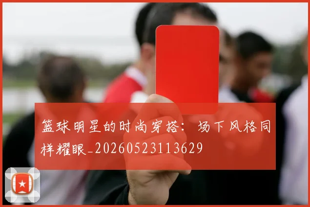 篮球明星的时尚穿搭:场下风格同样耀眼_20260523113629