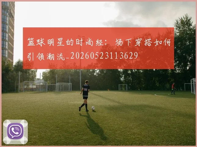 篮球明星的时尚经:场下穿搭如何引领潮流_20260523113629
