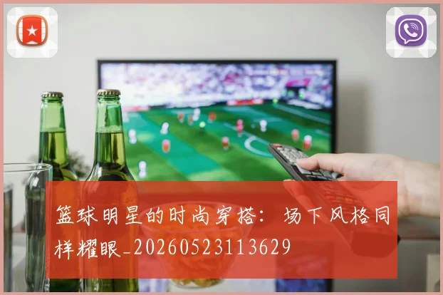 篮球明星的时尚穿搭：场下风格同样耀眼_20260523113629