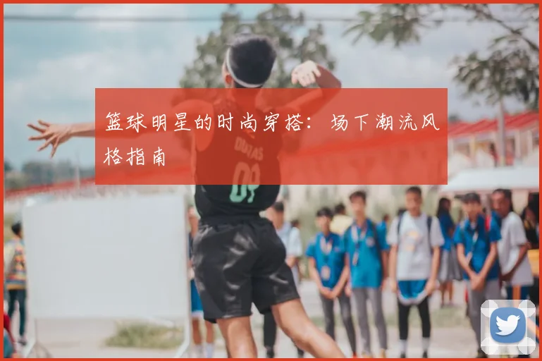 篮球明星的时尚穿搭：场下潮流风格指南